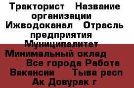 Тракторист › Название организации ­ Ижводоканал › Отрасль предприятия ­ Муниципалитет › Минимальный оклад ­ 13 000 - Все города Работа » Вакансии   . Тыва респ.,Ак-Довурак г.